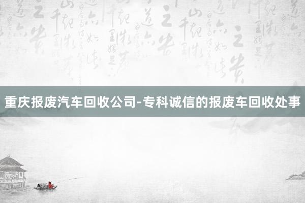 重庆报废汽车回收公司-专科诚信的报废车回收处事