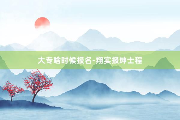 大专啥时候报名-翔实报绅士程