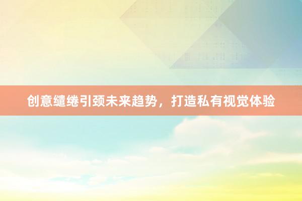 创意缱绻引颈未来趋势，打造私有视觉体验
