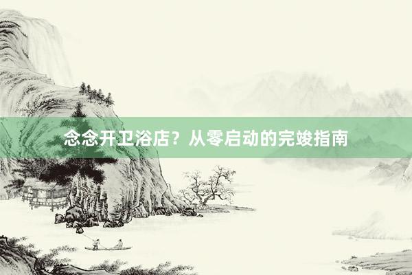 念念开卫浴店?从零启动的完竣指南